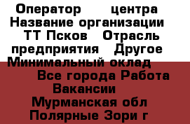 Оператор Call-центра › Название организации ­ ТТ-Псков › Отрасль предприятия ­ Другое › Минимальный оклад ­ 17 000 - Все города Работа » Вакансии   . Мурманская обл.,Полярные Зори г.